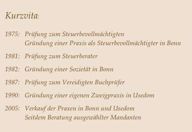 
Kurzvita:


1975:   Prüfung zum Steuerbevollmächtigten
            Gründung einer Praxis als Steuerbevollmächtigter in Bonn                     

1981:   Prüfung zum Steuerberater

1982:   Gründung einer Sozietät in Bonn
1987:   Prüfung zum Vereidigten Buchprüfer

1990:   Gründung einer eigenen Zweigpraxis in Usedom
2005:   Verkauf der Praxen in Bonn und Usedom
            Seitdem Beratung ausgewählter Mandanten